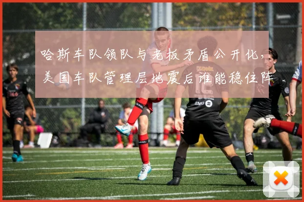 哈斯车队领队与老板矛盾公开化，美国车队管理层地震后谁能稳住阵脚？