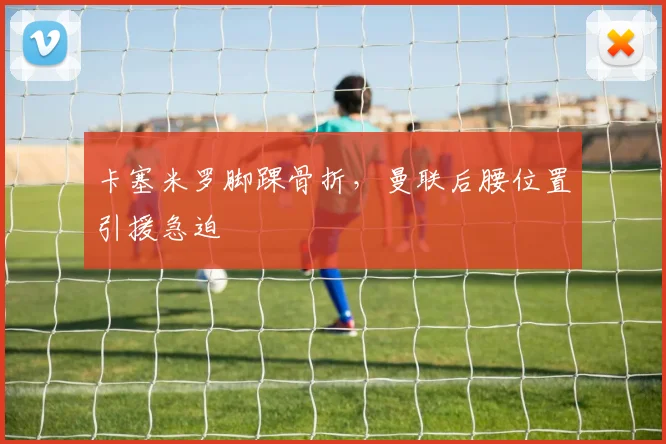 卡塞米罗脚踝骨折，曼联后腰位置引援急迫