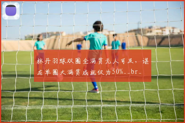 林丹羽球双圈全满贯无人可及，谌龙单圈大满贯成就仅为50%__br_
