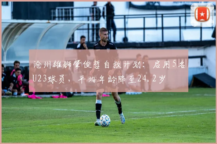沧州雄狮肇俊哲自救计划：启用5名U23球员，平均年龄降至24.2岁